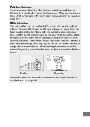 Page 449425
DAF-Assist Illumination
Some lenses may block the illumina tor at certain focus distances. 
Remove lens hoods when using the illuminator.
 More information on 
lenses that can be used with the AF -assist illuminator may be found on 
page 494.
AThe Built-in Flash
The built-in flash can be used with  CPU lenses with focal lengths of 
24 mm (16 mm in DX format) to 300 mm, although in some cases the 
flash may be unable to entirely light the subject at some ranges or 
focal lengths due to shadows cast by...