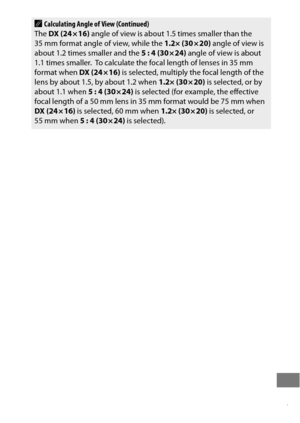 Page 451427
ACalculating Angle of View (Continued)
The  DX (24 × 16)  angle of view is about 1.5 times smaller than the 
35 mm format angle of view, while the  1.2× (30 × 20) angle of view is 
about 1.2 times smaller and the  5 : 4 (30 × 24) angle of view is about 
1.1 times smaller.
 To calculate the focal length of lenses in 35 mm 
format when  DX (24 × 16) is selected, multiply the focal length of the 
lens by about 1.5, by about 1.2 when  1.2× (30 × 20) is selected, or by 
about 1.1 when  5 : 4 (30 × 24) is...