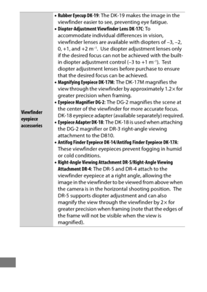 Page 462438
Viewfinder 
eyepiece 
accessories•
Rubber Eyecup DK-19 : The DK-19 makes the image in the 
viewfinder easier to see, preventing eye fatigue.
• Diopter-Adjustment Viewfinder Lens DK-17C : To 
accommodate individual differences in vision, 
viewfinder lenses are availabl e with diopters of –3, –2, 
0, +1, and +2 m
–1. Use diopter adjustment lenses only 
if the desired focus can not be achieved with the built-
in diopter adjustment control (–3 to +1 m
–1). Te s t  
diopter adjustment lenses before...