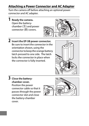 Page 466442
Attaching a Power Connector and AC Adapter
Turn the camera off before attaching an optional power 
connector and AC adapter.
1Ready the camera.
Open the battery-
chamber (q) and power 
connector ( w) covers.
2Insert the EP-5B power connector.
Be sure to insert the connector in the 
orientation shown, using the 
connector to keep the orange battery 
latch pressed to one side.
 The latch 
locks the connector in place when 
the connector is fully inserted.
3Close the battery-
chamber cover.
Position the...