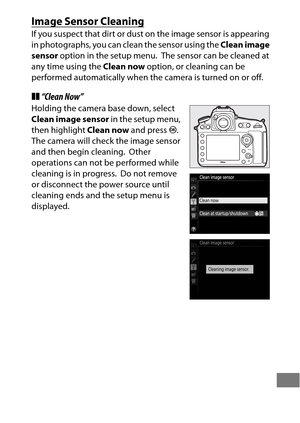 Page 469445
Image Sensor Cleaning
If you suspect that dirt or dust on the image sensor is appearing 
in photographs, you can clean the sensor using the Clean image 
sensor  option in the setup menu.
 The sensor can be cleaned at 
any time using the  Clean now option, or cleaning can be 
performed automatically when the camera is turned on or off.
❚❚ “Clean Now”
Holding the camera base down, select 
Clean image sensor  in the setup menu, 
then highlight  Clean now and press J.
 
The camera will check the image...