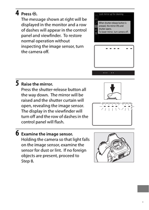 Page 473449
4Press J.
The message shown at right will be 
displayed in the monitor and a row 
of dashes will appear in the control 
panel and viewfinder.
 To  r e s t o r e  
normal operation without 
inspecting the image sensor, turn 
the camera off.
5Raise the mirror.
Press the shutter-r elease button all 
the way down.
 The mirror will be 
raised and the shutter curtain will 
open, revealing the image sensor.
 
The display in the viewfinder will 
turn off and the row of dashes in the 
control panel will...