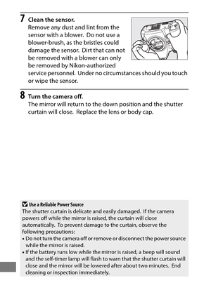 Page 474450
7Clean the sensor.
Remove any dust and lint from the 
sensor with a blower.
 Do not use a 
blower-brush, as the bristles could 
damage the sensor.
 Dirt that can not 
be removed with a blower can only 
be removed by Nikon-authorized 
service personnel.
 Under no circumstances should you touch 
or wipe the sensor.
8Turn the camera off.
The mirror will return to the down position and the shutter 
curtain will close.
 Replace the lens or body cap.
DUse a Reliable Power Source
The shutter curtain is...