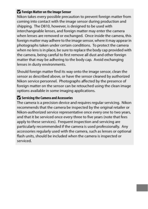 Page 475451
DForeign Matter on the Image Sensor
Nikon takes every possible precaution to prevent foreign matter from 
coming into contact with the image sensor during production and 
shipping.
 The D810, however, is designed to be used with 
interchangeable lenses, and foreign matter may enter the camera 
when lenses are removed or exchanged.
 Once inside the camera, this 
foreign matter may adhere to the image sensor, where it may appear in 
photographs taken under certain conditions.
 To protect the camera...