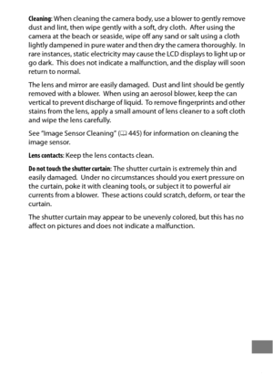 Page 477453
Cleaning: When cleaning the camera body, use a blower to gently remove 
dust and lint, then wipe gently with a soft, dry cloth. After using the 
camera at the beach or seaside, wipe  off any sand or salt using a cloth 
lightly dampened in pure water and then dry the camera thoroughly.
 In 
rare instances, static electricity may cause the LCD displays to light up or 
go dark.
 This does not indicate a malfunct ion, and the display will soon 
return to normal.
The lens and mirror  are easily damaged....