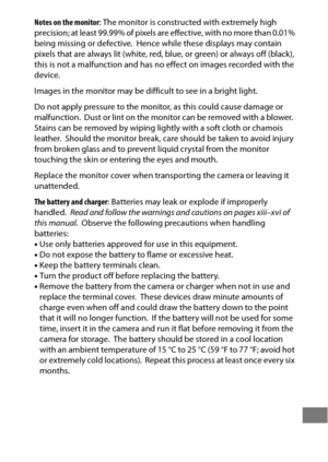 Page 479455
Notes on the monitor: The monitor is constructed with extremely high 
p rec i s i o n ;  a t  l e a s t  9 9 .9 9 %  o f  p i xel s a re  e ffec t i ve,  w i t h  n o  m o re  t h a n  0 . 0 1 %  
being missing or defective.
 Hence while these displays may contain 
pixels that are always lit (white, red, blue, or green) or always off (black), 
this is not a malfunction and has no effect on images recorded with the 
device.
Images in the monitor may be difficult to see in a bright light.
Do not apply...