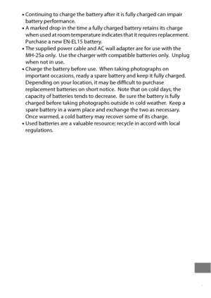 Page 481457
•Continuing to charge the battery af ter it is fully charged can impair 
battery performance.
• A marked drop in the time a fully charged battery retains its charge 
when used at room temperature indicates that it requires replacement.
 Purchase a new EN-EL15 battery.
• The supplied power cable and AC wall adapter are for use with the 
MH-25a only.
 Use the charger with compatible batteries only. Unplug 
when not in use.
• Charge the battery before use.
 When taking photographs on 
important...