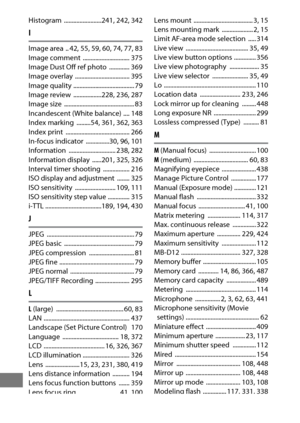 Page 526502
Histogram ........................241, 242, 342
I
Image area  .. 42, 55, 59, 60, 74, 77, 83
Image comment  .............................. 375
Image Dust Off ref photo  ............. 369
Image overlay  ................................... 395
Image quality ....................................... 79
Image review  ..................228
, 236, 287
Image size  ............................................. 83
Incandescent (White balance) .... 148
Index marking  .........54
, 361, 362, 363
Index print...