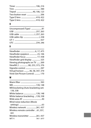 Page 529505
Timer ........................................... 106, 216
Trim ...................................................... 390
Tripod .................................. 40
, 106, 123
Two-button reset  ............................ 206
Type D lens  ............................... 419
, 422
Type G lens  ............................... 419, 422
U
Uncompressed (Type)  ...................... 81
USB .............................................. 257, 263
USB cable  ...............................i, 257, 263
USB...