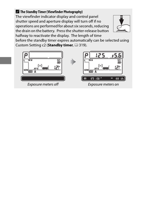 Page 5834
AThe Standby Timer (Viewfinder Photography)
The viewfinder indicator display and control panel 
shutter speed and aperture di splay will turn off if no 
operations are performed for  about six seconds, reducing 
the drain on the battery.
 Press the shutter-release button 
halfway to reactivate the display. The length of time 
before the standby timer expires automatically can be selected using 
Custom Setting c2 ( Standby timer, 0 319).
Exposure meters offExposure meters on 