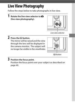 Page 5935
Live View Photography
Follow the steps below to take photographs in live view.
1Rotate the live view selector to C 
(live view photography).
2Press the  a button.
The mirror will be raised and the view 
through the lens will be displayed in 
the camera monitor.
 The subject will 
no longer be visible in the viewfinder.
3Position the focus point.
Position the focus point over your subject as described on 
page 40.
Live view selector
a  button 