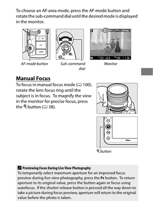 Page 6541
To choose an AF-area mode, press the AF-mode button and 
rotate the sub-command dial until the desired mode is displayed 
in the monitor.
Manual Focus
To focus in manual focus mode (0100), 
rotate the lens focus ring until the 
subject is in focus.
 To magnify the view 
in the monitor for precise focus, press 
the  X button ( 038).
AF-mode button Sub-command
dialMonitor
APreviewing Focus During Live View Photography
To temporarily select maximum ap erture for an improved focus 
preview during live...