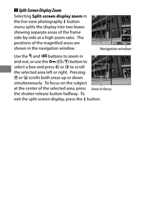 Page 6844
❚❚Split-Screen Display Zoom
Selecting  Split-screen display zoom  in 
the live view photography  b button 
menu splits the display into two boxes 
showing separate areas of the frame 
side-by-side at a high zoom ratio.
 The 
positions of the magnified areas are 
shown in the navigation window.
Use the  X and  W buttons to zoom in 
and out, or use the  L(Z /Q ) button to 
select a box and press  4 or  2 to scroll 
the selected area left or right.
 Pressing 
1  or  3 scrolls both areas up or down...