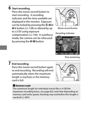 Page 7652
6Start recording.
Press the movie-record button to 
start recording.
 A recording 
indicator and the time available are 
displayed in the monitor.
 Exposure 
can be locked by pressing the  AAE-L/
AF-L  button ( 0128) or altered by up 
to ±3 EV using exposure 
compensation ( 0130).
 In autofocus 
mode, the camera can be refocused 
by pressing the  B button.
7End recording.
Press the movie-record button again 
to end recording.
 Recording will end 
automatically when the maximum 
length is reached, or...