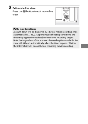 Page 7753
8Exit movie live view.
Press the a button to exit movie live 
view.
DThe Count-Down Display
A count down will be displayed 30 s before movie recording ends 
automatically ( 0462).
 Depending on shooting conditions, the 
timer may appear immediately when movie recording begins. Note that regardless of the amount of recording time available, live 
view will still end automatically when the timer expires. Wait for 
the internal circuits to cool before resuming movie recording. 