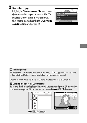 Page 9571
8Save the copy.
Highlight Save as new file  and press 
J  to save the copy to a new file.
 To  
replace the original movie file with 
the edited copy, highlight  Overwrite 
existing file  and press J.
DTrimming Movies
Movies must be at least two seconds long. The copy will not be saved 
if there is insufficient space available on the memory card.
Copies have the same time and date of creation as the original.
AChoosing the Role of the Current Frame
To make the frame displayed in Step 5 the new end...