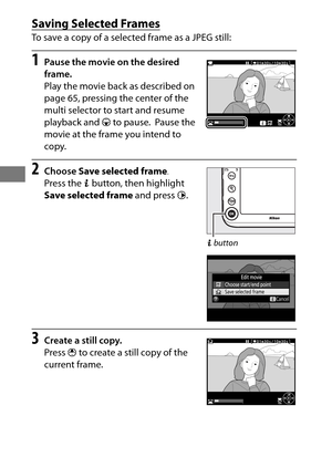 Page 9672
Saving Selected Frames
To save a copy of a selected frame as a JPEG still:
1Pause the movie on the desired 
frame.
Play the movie back as described on 
page 65, pressing the center of the 
multi selector to start and resume 
playback and 3 to pause.
 Pause the 
movie at the frame you intend to 
copy.
2Choose  Save selected frame .
Press the  b button, then highlight 
Save selected frame  and press 2.
3Create a still copy.
Press  1 to create a still copy of the 
current frame.
b  button 