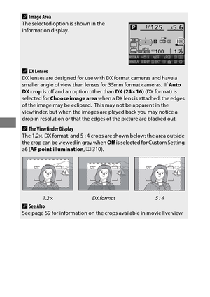 Page 10076
AImage Area
The selected option is shown in the 
information display.
ADX Lenses
DX lenses are designed for use with DX format cameras and have a 
smaller angle of view than lenses for 35mm format cameras.
 If  Auto 
DX crop  is off and an option other than  DX (24 × 16) (DX format) is 
selected for  Choose image area  when a DX lens is attached, the edges 
of the image may be eclipsed.
 This may not be apparent in the 
viewfinder, but when the images are played back you may notice a 
drop in...