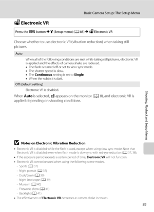 Page 10795
Basic Camera Setup: The Setup Menu
Shooting, Playback and Setup Menus
w Electronic VR
Choose whether to use electronic VR (vibration reduction) when taking still 
pictures.
When Auto is selected, R appears on the monitor (A8), and electronic VR is 
applied depending on shooting conditions.
Press the d button M z (Setup menu) (A85) M w Electronic VR
Auto
When all of the following conditions are met while taking still pictures, electronic VR 
is applied and the effects of camera shake are reduced.
•The...