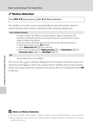 Page 10896
Basic Camera Setup: The Setup Menu
Shooting, Playback and Setup Menus
U Motion detection
Set whether or not the camera automatically increases the shutter speed to 
reduce blurring when motion is detected while shooting still pictures.
The icon for the current setting is displayed in the monitor when the camera is in 
shooting mode (A21). When the camera detects shaking and increases shutter 
speed, the motion detection indicator turns green. No icon is displayed when Off 
is selected.
Press dMz...