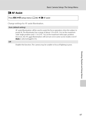 Page 10997
Basic Camera Setup: The Setup Menu
Shooting, Playback and Setup Menus
h AF Assist
Change settings for AF-assist illumination.
Press dMz (setup menu) (A86)MhAF assist
Auto (default setting)
AF-assist illumination will be used to assist the focus operation when the subject is 
poorly lit. The illuminator has a range of about 1.9 m (6 ft. 2 in.) at the maximum 
wide-angle position and 1.1 m (3 ft. 7 in.) at the maximum telescopic position. 
However, the AF-assist illumination will not turn on in some...