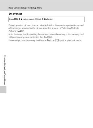 Page 118106
Basic Camera Setup: The Setup Menu
Shooting, Playback and Setup Menus
d Protect
Protect selected pictures from accidental deletion. You can turn protection on and 
off for images selected in the picture selection screen. ➝ “Selecting Multiple 
Pictures” (A82)
Note, however, that formatting the camera’s internal memory or the memory card 
will permanently erase protected files (A100).
Protected pictures are recognized by the s icon (A9, 48) in playback mode.
Press dMz (setup menu) (A86)Md Protect...