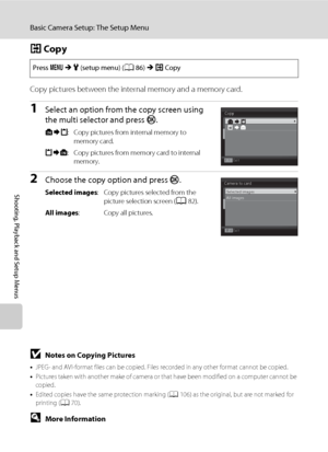 Page 120108
Basic Camera Setup: The Setup Menu
Shooting, Playback and Setup Menus
h Copy
Copy pictures between the internal memory and a memory card.
1Select an option from the copy screen using 
the multi selector and press k.
q: Copy pictures from internal memory to 
memory card.
r: Copy pictures from memory card to internal 
memory.
2Choose the copy option and press k.
Selected images: Copy pictures selected from the 
picture selection screen (A82).
All images: Copy all pictures. Press dMz (setup menu)...