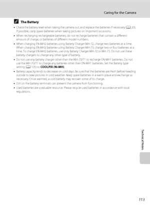 Page 125113
Caring for the Camera
Technical Notes
CThe Battery
•Check the battery level when taking the camera out, and replace the batteries if necessary (A20). 
If possible, carry spare batteries when taking pictures on important occasions.
•When recharging rechargeable batteries, do not recharge batteries that contain a different 
amount of charge, or batteries of different model numbers.
•When charging EN-MH2 batteries using Battery Charger MH-72, charge two batteries at a time. 
When charging EN-MH2...