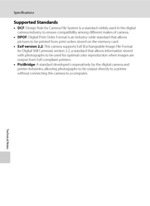 Page 140128
Specifications
Technical Notes
Supported Standards
•DCF: Design Rule for Camera File System is a standard widely used in the digital 
camera industry to ensure compatibility among different makes of camera.
•DPOF: Digital Print Order Format is an industry-wide standard that allows 
pictures to be printed from print orders stored on the memory card.
•Exif version 2.2: This camera supports Exif (Exchangeable Image File Format 
for Digital Still Cameras) version 2.2, a standard that allows information...