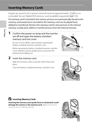 Page 3018
First Steps
Inserting Memory Cards
Images are saved in the camera’s internal memory (approximately 19 MB) or on 
removable Secure Digital (SD) memory cards (available separately) (A110).
If a memory card is inserted in the camera, pictures are automatically stored on the 
memory card and pictures recorded to the memory card can be played back, 
deleted or transferred. Remove the memory card to store pictures in the internal 
memory, or play back, delete or transfer pictures from the internal memory....