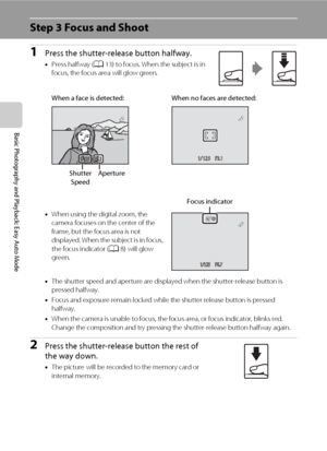 Page 3624
Basic Photography and Playback: Easy Auto Mode
Step 3 Focus and Shoot
1Press the shutter-release button halfway.
•Press halfway (A13) to focus. When the subject is in 
focus, the focus area will glow green.
•When using the digital zoom, the 
camera focuses on the center of the 
frame, but the focus area is not 
displayed. When the subject is in focus, 
the focus indicator (A8) will glow 
green.
•The shutter speed and aperture are displayed when the shutter-release button is 
pressed halfway.
•Focus...