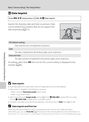 Page 10694
Basic Camera Setup: The Setup Menu
Shooting, Playback and Setup Menus
f Date Imprint
Imprint the shooting date and time on pictures. Date 
can be printed from printers that do not support the 
date imprinting (A71).
At settings other than Off, the icon for the current setting is displayed in the 
monitor (A8).
Press dMz (setup menu) (A86)Mf Date imprint
Off (default setting)
Date and time are not imprinted on pictures.
Date
The date is imprinted in the bottom right corner of pictures.
Date and time...