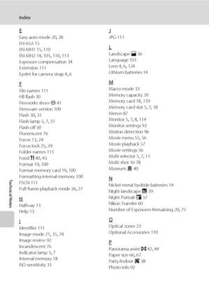 Page 142130
Index
Technical Notes
E
Easy auto mode 20, 28
EH-65A 15
EN-MH1 15, 110
EN-MH2 14, 105, 110, 113
Exposure compensation 34
Extension 111
Eyelet for camera strap 4, 6
F
File names 111
Fill flash 30
Fireworks show m 41
Firmware version 109
Flash 30, 31
Flash lamp 5, 7, 31
Flash off 30
Fluorescent 76
Focus 13, 24
Focus lock 25, 29
Folder names 111
Food u 40, 43
Format 19, 100
Format memory card 19, 100
Formatting internal memory 100
FSCN 111
Full-frame playback mode 26, 27
H
Halfway 13
Help 13
I...