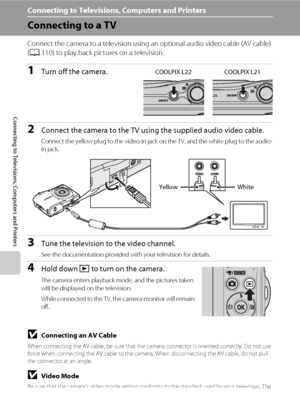 Page 7058
Connecting to Televisions, Computers and Printers
Connecting to Televisions, Computers and Printers
Connecting to a TV
Connect the camera to a television using an optional audio video cable (AV cable) 
(A110) to play back pictures on a television.
1Turn off the camera.
2Connect the camera to the TV using the supplied audio video cable.
Connect the yellow plug to the video-in jack on the TV, and the white plug to the audio-
in jack.
3Tune the television to the video channel.
See the documentation...