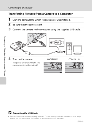 Page 7260
Connecting to a Computer
Connecting to Televisions, Computers and Printers
Transferring Pictures from a Camera to a Computer
1Start the computer to which Nikon Transfer was installed.
2Be sure that the camera is off.
3Connect the camera to the computer using the supplied USB cable.
4Turn on the camera.
The power-on lamp will light. The 
camera monitor will remain off.
COOLPIX L22 COOLPIX L21
BConnecting the USB Cable
•Be sure that connectors are properly oriented. Do not attempt to insert connectors...