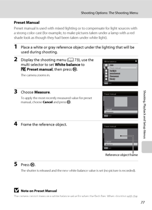 Page 8977
Shooting Options: The Shooting Menu
Shooting, Playback and Setup Menus
Preset Manual
Preset manual is used with mixed lighting or to compensate for light sources with 
a strong color cast (for example, to make pictures taken under a lamp with a red 
shade look as though they had been taken under white light).
1Place a white or gray reference object under the lighting that will be 
used during shooting.
2Display the shooting menu (A73), use the 
multi selector to set White balance to 
bPreset manual,...