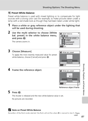 Page 101
87
Shooting Options: The Shooting Menu
Shooting, Playback, and Setup Menus
f Preset White Balance
Preset white balance is used with mi xed lighting or to compensate for light
sources with a strong color cast (for  example, to make pictures taken under a
lamp with a red shade look as though they had been taken under white light).
1Place a white or gray reference  object under the lighting that
will be used during shooting.
2Use the multi selector  to choose [White
bal. preset] in the white balance menu,...