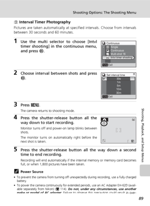 Page 103
89
Shooting Options: The Shooting Menu
Shooting, Playback, and Setup Menus
z Interval Timer Photography
Pictures are taken automatically at specified intervals. Choose from intervals
between 30 seconds and 60 minutes.
1Use the multi selector to choose [Intvl
timer shooting] in the continuous menu,
and press  d.
2Choose interval between shots and press
d .
3Press  m.
The camera returns to shooting mode.
4Press the shutter-release button all the
way down to start recording.
Monitor turns off and power-on...