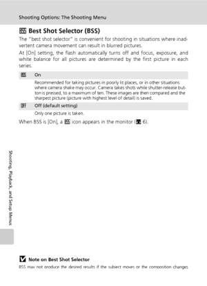 Page 104
90
Shooting Options: The Shooting Menu
Shooting, Playback, and Setup Menus
A Best Shot Selector (BSS)
The “best shot selector” is convenient for shooting in situations where inad-
vertent camera movement can  result in blurred pictures.
At [On] setting, the flash automaticall y turns off and focus, exposure, and
white balance for all pictures are determined by the first picture in each
series.
When BSS is [On], a  A icon appears in the monitor ( c6).
jNote on Best Shot Selector
BSS may not produce the...