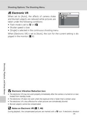 Page 106
92
Shooting Options: The Shooting Menu
Shooting, Playback, and Setup Menus
c Electronic VR
When set to [Auto], the  affects of camera shake
and blurred subjects are reduced while pictures are
taken under the following conditions: 
• Flash mode is set to  B or  D  
• Shutter speed is slow 
• [Single] is selected in the continuous shooting menu
When [Electronic VR] is set to [Auto],  the icon for the current setting is dis-
played in the monitor ( c6).
jElectronic Vibration Reduction Icon
• The electronic...