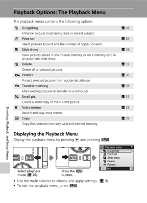 Page 108
94
Shooting, Playback, and Setup Menus
Playback Options: The Playback Menu
The playback menu contains the following options.
Displaying the Playback Menu
Display the playback menu by pressing  i and pressing  m.
• Use the multi selector to choose and apply settings. ( c9)
• To exit the playback menu, press  m.
iD-Lightingc48
Enhance pictures brightening dark or backlit subject
wPrint setc 81
Select pictures to print and the number of copies for each.
zSlide showc 96
View pictures stored in the internal...