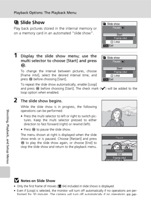 Page 110
96
Playback Options: The Playback Menu
Shooting, Playback, and Setup Menus
z Slide Show
Play back pictures stored in the internal memory or
on a memory card in an automated “slide show”.
1Display the slide show menu; use the
multi selector to choo se [Start] and press
d .
To change the interval between pictures, choose
[Frame intvl], select the desired interval time, and
press  d before choosing [Start].
To repeat the slide show automatically, enable [Loop]
and press  d before choosing [Start]. The...