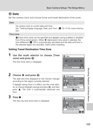 Page 117
103
Basic Camera Setup: The Setup Menu
Shooting, Playback, and Setup Menus
W Date
Set the camera clock and choose home and travel destination time zones.
Setting Travel Dest ination Time Zone
1Use the multi selector to choose [Time
zone] and press d.
The time zone menu is displayed.
2Choose  Y and press  d.
The date and time displayed on the monitor changes
according to the region currently selected.
If daylight saving time is in effect, use the multi selec-
tor to choose [Daylight saving] and press  d,...