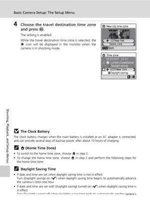 Page 118
104
Basic Camera Setup: The Setup Menu
Shooting, Playback, and Setup Menus
4Choose the travel destination time zone
and press d.
The setting is enabled.
While the travel destination time zone is selected, the
Y icon will be displayed in the monitor when the
camera is in shooting mode.
jThe Clock Battery
The clock battery charges when  the main battery is installed or an AC adapter is connected,
and can provide several days of back up power after about 10 hours of charging.
kX (Home Time Zone)
• To...