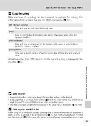 Page 121
107
Basic Camera Setup: The Setup Menu
Shooting, Playback, and Setup Menus
f Date Imprint
Date and time of recording can be imprinted on pictures for printing this
information from printers that  are not DPOF-compatible (c131).
At settings other than [Off], the icon for  the current setting is displayed in the
monitor ( c6).
jDate Imprint
• Imprinted dates form a permanent part of  image data and cannot be deleted. 
• Dates imprinted at an image-mode setting ( c84) of [TV screen (640)] may be difficult...