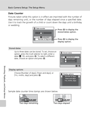 Page 122
108
Basic Camera Setup: The Setup Menu
Shooting, Playback, and Setup Menus
Date Counter
Pictures taken while this option is in effect are imprinted with the number of
days remaining until, or the number of days elapsed since a specified date.
Use it to track the growth of a child or count down the days until a birthday
or wedding.
Sample date counter time stamps are shown below.
Stored dates
Up to three dates can be stored. To set, choose an 
option, press the multi selector to right, enter a 
date...