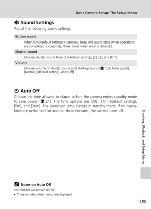 Page 123
109
Basic Camera Setup: The Setup Menu
Shooting, Playback, and Setup Menus
h Sound Settings
Adjust the following sound settings.
i Auto Off
Choose the time allowed to elapse before the camera enters standby mode
to save power ( c21). The time options are [30s], [1m] (default setting),
[5m], and [30m]. The power-on lamp flashes in standby mode. If no opera-
tions are performed for another thr ee minutes, the camera turns off.
kNotes on Auto Off
The monitor will remain on for:
• Three minutes when menus...