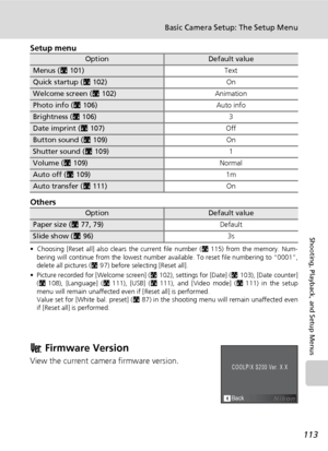 Page 127
113
Basic Camera Setup: The Setup Menu
Shooting, Playback, and Setup Menus
Setup menu
Others
• Choosing [Reset all] also clears the current file number (c115) from the memory. Num-
bering will continue from the lowest number av ailable. To reset file numbering to “0001”,
delete all pictures ( c97) before selecting [Reset all].
• Picture recorded for [Welcome screen] ( c102), settings for [Date] ( c103), [Date counter]
( c 108), [Language] ( c111), [USB] ( c111), and [Video mode] ( c111) in the setup...