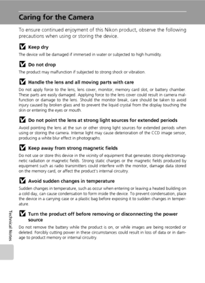 Page 130
116
Technical Notes
Caring for the Camera
To ensure continued enjoyment of this Nikon product, observe the following
precautions when using or storing the device.
jKeep dry
The device will be damaged if immersed in water or subjected to high humidity.
jDo not drop
The product may malfunction if subjected to strong shock or vibration.
jHandle the lens and all moving parts with care
Do not apply force to the lens, lens cover, mo nitor, memory card slot, or battery chamber.
These parts are easily damaged....