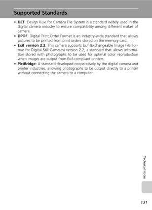 Page 145
131
Technical Notes
Supported Standards
•DCF : Design Rule for Camera File System is a standard widely used in the
digital camera industry to ensure co mpatibility among different makes of
camera.
• DPOF : Digital Print Order Format is an  industry-wide standard that allows
pictures to be printed from print  orders stored on the memory card.
• Exif version 2.2 : This camera supports Exif (Exchangeable Image File For-
mat for Digital Sti ll Cameras) version 2.2, a standard that allows informa-
tion...